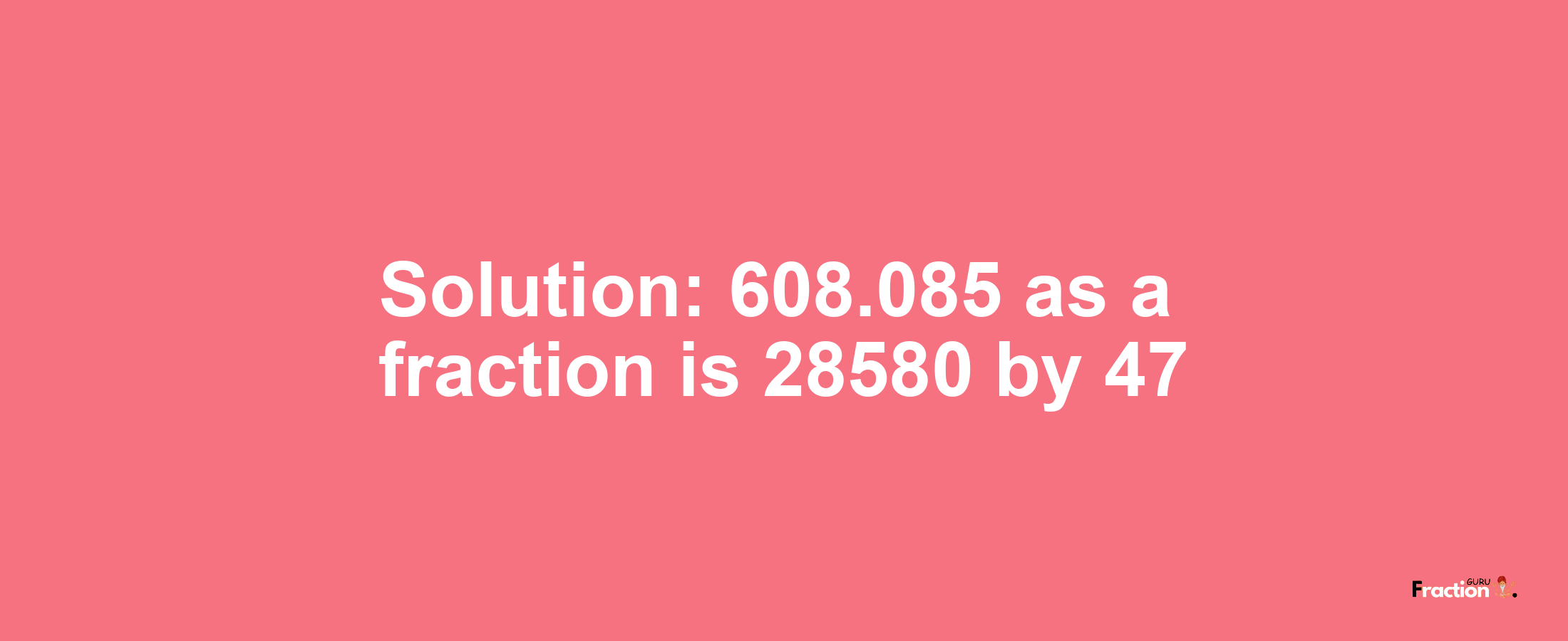 Solution:608.085 as a fraction is 28580/47